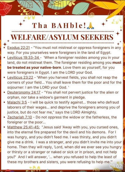 Tha BAHble! 

WELFARE/ASYLUM SEEKERS

Ex 22:21 - “You must not mistreat or oppress foreigners in any way. For you yourselves were foreigners in the land of Egypt.

Lev 19:33-34 - 'When a foreigner resides among you in your land, do not mistreat them. The foreigner residing among you must be treated as your native-born. Love them as yourself, for you were foreigners in Egypt. | am the LORD your God.

Lev 23:22 - 'When you harvest fields, you shall not reap the corners of your field... You shall leave them for the poor and for the sojourner: | am the LORD your God. '

Deut 24:17 - “You shall not pervert justice for the alien or orphan, nor take a widow’s garment in pledge.

Mal. 3:5 - "I will be quick to testify against... those who defraud laborers of their wages... and deprive the foreigners among you of justice, but do not fear me,” says the LORD Almighty.

Zech 7:10 - Do not oppress the widow or the fatherless, the foreigner or the poor...

MT 25:41-45: “Jesus said ‘Away with you, you cursed ones, into the eternal fire prepared for the devil and his demons. For | was hungry, and you didn’'t feed me. | was thirsty, and you didn’t give me a drink. | was a stranger, and you didn’t invite me into your home. Then they will reply, ‘Lord, when did we ever see you hungry or thirsty or a stranger or naked or sick or in prison, and not help you? And | will answer, ‘... when you refused to help the least of these my brothers and sisters, you were refusing to help me.”