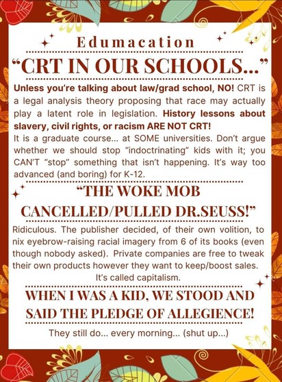 Edumacation 

 â€œCRT IN OUR SCHOOLS..." Unless you're talking about law/grad school, NO! CRT is legal analysis theory proposing that race may actually play a latent role in legislation. History lessons about slavery, civil rights, or racism ARE NOT CRT! It is a graduate course... at SOME universities. Donâ€™t argue whether we should stop â€œindoctrinatingâ€� kids with it; you  CAN'T â€œstopâ€� something that isn't happening. It's way too advanced (and boring) for K-12. 

â€œTHE WOKE MOB CANCELLED/PULLED DR.SEUSS!â€� Ridiculous. The publisher decided, of their own volition, to % nix eyebrow-raising racial imagery from 6 of its books (even & though nobody asked). Private companies are free to tweak their own products however they want to keep/boost sales. 

"WHEN I WAS A KID, WE STOOD AND SAID THE PLEDGE OF ALLEGIENCE! Â§ They still do... every morning... (shut up...)