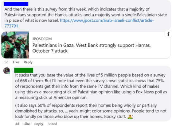 Them: "And then there is this survey from this week, which indicates that a majority of Palestinians supported the Hamas attacks, and a majority want a single Palestinian state in place of what is now Israel."

Me: "It sucks that you base the value of the lives of 5 million people based on a survey of 668 of them. But I'll note that even the survey's own statistics shows that 75% of respondents get their info from the same TV channel. Which kind of makes using this as a measuring stick of Palestinian opinion like using a Fox News poll as a measuring stick of American opinion. (It also says 50% of respondents report their homes being wholly or partially demolished by attacks, so, yeah, might color some opinions. People tend to not look fondly on those who blow up their homes. Kooky stuff.)"