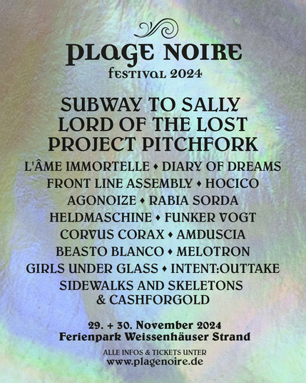 pLaGE NOIRE
fEsTIVaL 2024
SUBWAY TO SALLY LORD OF THE LOST PROJECT PITCHFORK
L'ÂME MMORTELLE - DIARY OF DREAMS FRONT LINE ASSEMBLY - HOCICO AGONOIZE - RABIA SORDA HELDMASCHINE - FUNKER VOGT CORVUUS CORAX - AMDUSCIA
BEASTO BLANCO - MELOTRON GIRLS UNDER GLASS INTENT:OUTTAKE
SIDEWALKS AND SKELETONS & CASHFORGOLD
29 + 30 November 2024 Ferienpark Weissenhäuser Strand
ALLE INFOS & TICKETS UNTER
www.plagenoire.de
