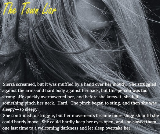 Picture is of a young, blonde girl with wind-swept hair, her face half-hidden.  The right-hand corner has the title of the book The Town Liar at the top.  At the bottom the following excerpt from the story appears:

Sierra screamed, but it was muffled by a hand over her mouth. She struggled against the arms and hard body against her back, but this person was too strong. He quickly overpowered her, and before she knew it, she felt something pinch her neck. Hard. The pinch began to sting, and then she was sleepy--so sleepy.

She continued to struggle, but her movements became more sluggish until she could barely move. She could hardly keep her eyes open, and she closed them one last time to a welcoming darkness and let sleep over take her.