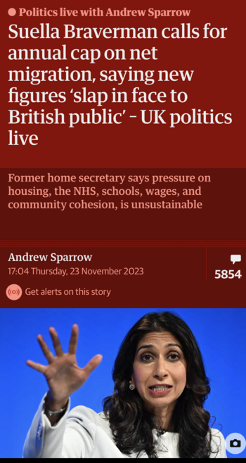 A screenshot from the Guardian app:

Politics live with Andrew Sparrow
“Suella Braverman calls for annual cap on net
migration, saying new figures 'slap in face to
British public' - UK politics live

“Former home secretary says pressure on
housing, the NHS, schools, wages, and
community cohesion, is unsustainable”

There’s a picture of Braverman below.