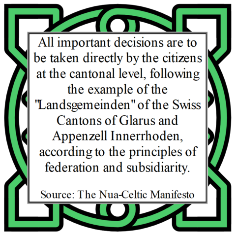 All important decisions are to be taken directly by the citizens at the cantonal level, following the example of the "Landsgemeinden" of the Swiss Cantons of Glarus and Appenzell Innerrhoden, according to the principles of federation and subsidiarity. 

Source: The Nua-Celtic Manifesto