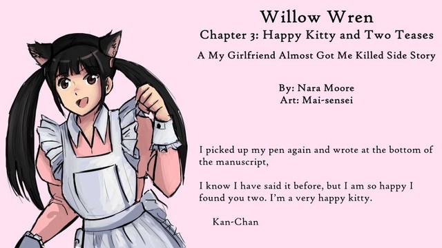 On the left is a woman with cat ears and ttwin tail. She is dressed in a pink maid's outfit.

Text reads: Willow Wren
Chapter 3: Happy Kitty and Two Teases
A My Girlfriend Almost Got Me Killed Side Story

By: Nara Moore
Art: Mia-sensei

Quote as in msg.
