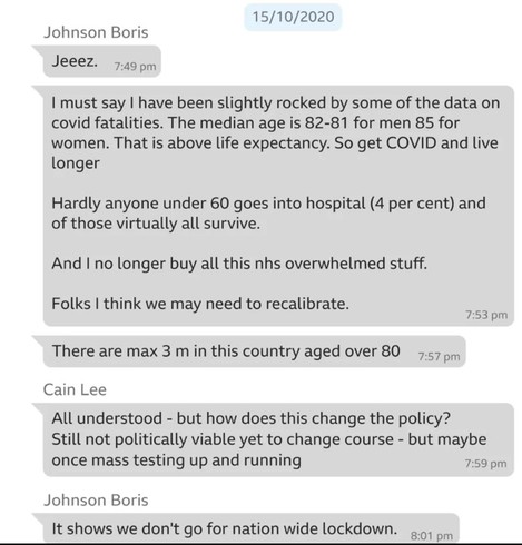 15/10/2020 
Johnson Boris Jeeez
| must say | have been slightly rocked by some of the data on covid fatalities. The median age is 82-81 for men 85 for women. That is above life expectancy. So get COVID and live longer 
Hardly anyone under 60 goes into hospital (4 per cent) and of those virtually all survive. And | no longer buy all this nhs overwhelmed stuff. 
Folks | think we may need to recalibrate.
There are max 3 m in this country aged over 80 
Cain Lee: All understood - but how does this change the policy? Still not politically viable yet to change course - but maybe once mass testing up and running 
Johnson Boris It shows we don't go for nation wide lockdown.