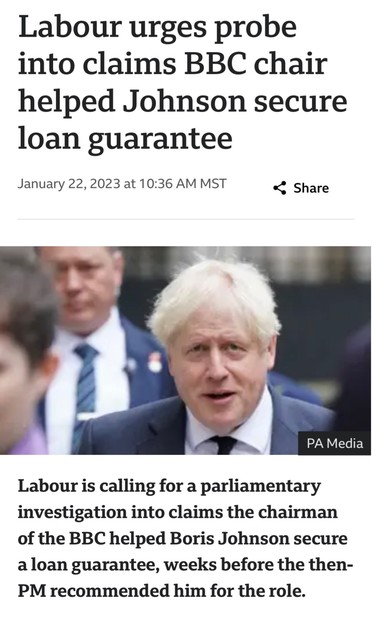 Labour urges probe into claims BBC chair helped Johnson secure loan guarantee 

January 22,2023 

Labour is calling for a parliamentary investigation into claims the chairman of the BBC helped Boris Johnson secure aloan guarantee, weeks before the then- PM recommended him for the role.