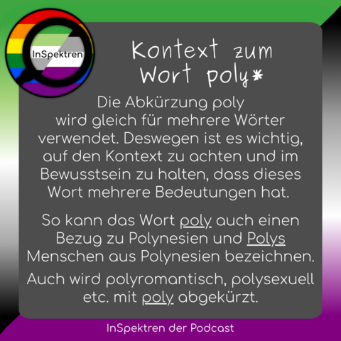Das Bild zeigt ein graues Texfeld mit weiÃŸer Aufschrift. Im Hintergrund des Textfelds sind die Farben der aromantischen Flagge und der asexuellen Flagge. Oben links ist das InSpektren Logo
In dem Textfeld ist zu lesen:
Kontext zum Wort poly*
So kann das Wort poly auch einen Bezug zu Polynesien und Polys Menschen aus Polynesien bezeichnen.
Die AbkÃ¼rzung poly
wird gleich fÃ¼r mehrere WÃ¶rter verwendet. Deswegen ist es wichtig, auf den Kontext zu achten und im Bewusstsein zu halten, dass dieses Wort mehrere Bedeutungen hat.
Auch wird polyromantisch, polysexuell etc. mit poly abgekÃ¼rzt