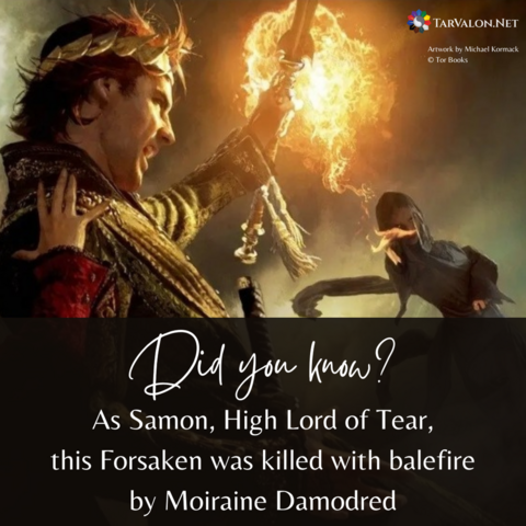 Background is the cover art from WoT book 11, Knife of Dreams. The scene shows Rand al'Thor shielding himself from a surprise attack by Semirhage, one of the Forsaken. Rand wears a golden crown and Semirhage is covered in dark clothes from head to toe. Text reads: Did you know? As Samon, High Lord of Tear, this Forsaken was killed with balefire by Moiraine Damodred. TarValon.Net's logo at top right.