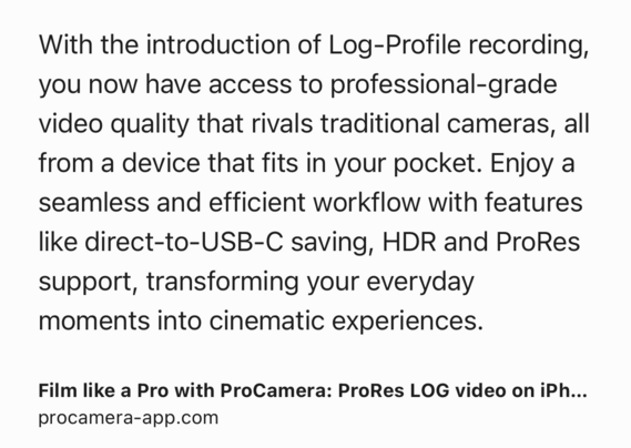 Text Shot: With the introduction of Log-Profile recording, you now have access to professional-grade video quality that rivals traditional cameras, all from a device that fits in your pocket. Enjoy a seamless and efficient workflow with features like direct-to-USB-C saving, HDR and ProRes support, transforming your everyday moments into cinematic experiences.