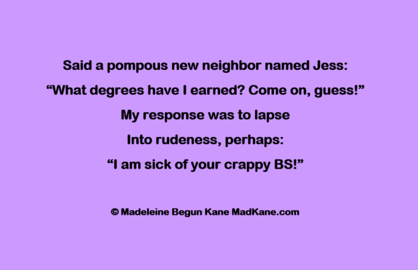 Said a pompous new neighbor named Jess:       
“What degrees have I earned? Come on, guess!”      
My response was to lapse      
Into rudeness, perhaps:      
“l am sick of your crappy BS!” 
     
©Madeleine Begun Kane
 MadKane.com
