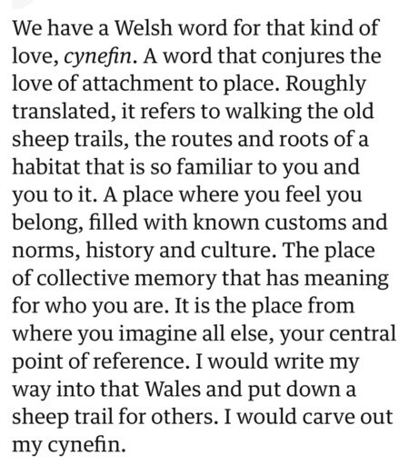 We have a Welsh word for that kind of
love, cynefin. A word that conjures the
love of attachment to place. Roughly
translated, it refers to walking the old
sheep trails, the routes and roots of a
habitat that is so familiar to you and
you to it. A place where you feel you
belong, filled with known customs and
norms, history and culture. The place
of collective memory that has meaning
for who you are. It is the place from
where you imagine all else, your central
point of reference. I would write my
way into that Wales and put down a
sheep trail for others. I would carve out
my cynefin.