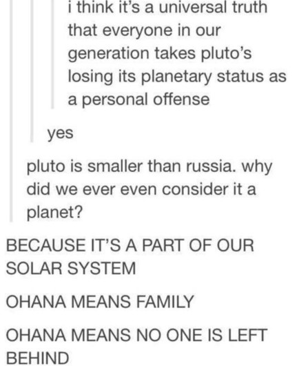meme-text:

person 1 - „I think it‘s a universal truth that everyone in our generation takes Pluto‘s losing its planetary status as a personal offense.“

person 2 - „yes“

person 3 - „Pluto is smaller than Russia. Why did we ever even consider it a planet?!“

person 1 - „BECAUSE IT‘S PART OF OUR SOLAR SYSTEM. „OHANA“ MEANS FAMILY. „OHANA“ MEANS NO ONE IS LEFT BEHIND!“