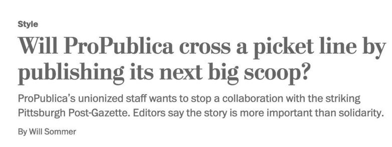 A screen cap of a newspaper headline with the following text: 
Style
Will ProPublica cross a picket line by publishing its next big scoop?
ProPublica’s unionized staff wants to stop a collaboration with the striking Pittsburgh Post-Gazette. Editors say the story is more important than solidarity. By Will Sommer