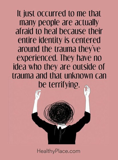 It just occurred to me that many people are actually afraid to heal because their entire identity is centered around the trauma they've experienced. They have no idea who they are outside of trauma and that unknown can be terrifying. HealthyPlace.con