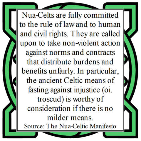 Nua-Celts are fully committed to the rule of law and to human and civil rights. They are called upon to take non-violent action against norms and contracts that distribute burdens and benefits unfairly. In particular, the ancient Celtic means of fasting against injustice (oi. troscud) is worthy of consideration if there is no milder means. 
Source: The Nua-Celtic Manifesto