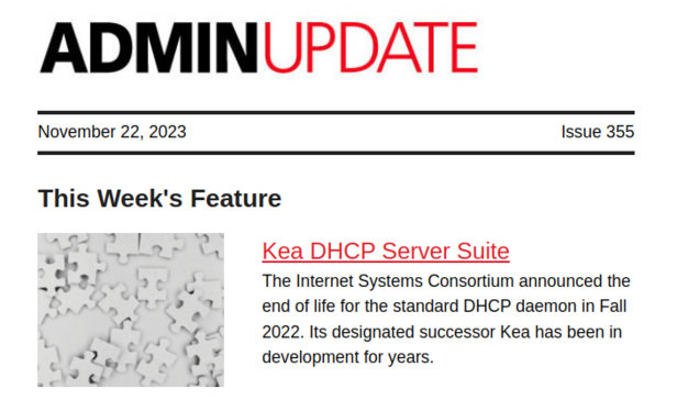 ADMIN Update | November 22, 2023 | Issue 355 | This Week's Feature -- Kea DHCP Server Suite: The Internet Systems Consortium announced the end of life for the standard DHCP daemon in Fall 2022. Its designated successor Kea has been in development for years.