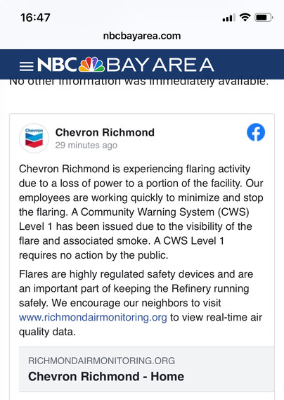 .
Chevron
Chevron Richmond
29 minutes ago
Chevron Richmond is experiencing flaring activity
due to a loss of power to a portion of the facility. Our
employees are working quickly to minimize and stop
the flaring. A Community Warning System (CWS)
Level 1 has been issued due to the visibility of the
flare and associated smoke. A CWS Level 1
requires no action by the public.
Flares are highly regulated safety devices and are
an important part of keeping the Refinery running
safely. We encourage our neighbors to visit
www.richmondairmonitoring.org to view real-time air
quality data.
RICHMONDAIRMONITORING.ORG
Chevron Richmond - Home