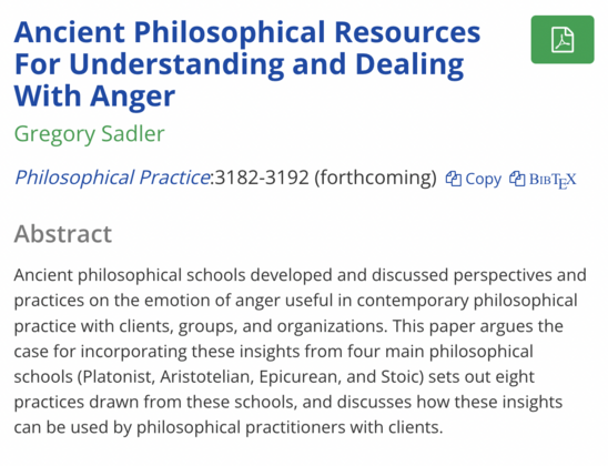 Ancient Philosophical Resources For Understanding and Dealing With Ange

Philosophical Practice:3182-3192 (forthcoming) 

Abstract
Ancient philosophical schools developed and discussed perspectives and practices on the emotion of anger useful in contemporary philosophical practice with clients, groups, and organizations. This paper argues the case for incorporating these insights from four main philosophical schools (Platonist, Aristotelian, Epicurean, and Stoic) sets out eight practices drawn from these schools, and discusses how these insights can be used by philosophical practitioners with clients.