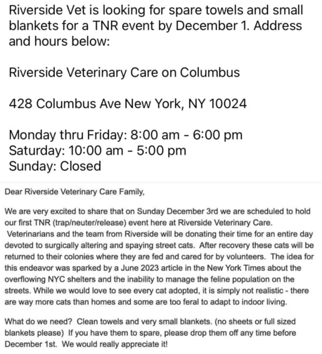 Clean towels and very small blankets (no full size blankets, please) needed before Dec 1 for a Trap-Neuter-Release event at Riverside Veterinary Care, where volunteer veterinarians will neuter feral cats in the area and release them on Dec 3. 
Drop off M-F, 8a-6p
Columbus betw 80/81st, 
428 Columbus Ave
NYC 10024