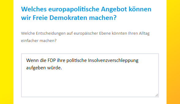 Beispiel einer der Fragen aus der FDP Umfrage:

"Welches europapolitische Angebot kÃ¶nnen wir Freie Demokraten machen? - Welche Entscheidungen auf europÃ¤ischer Ebene kÃ¶nnten Ihren Alltag einfacher machen?""

Antwort:
"Wenn die FDP ihre politische Insolvenzverschleppung aufgeben wÃ¼rde."