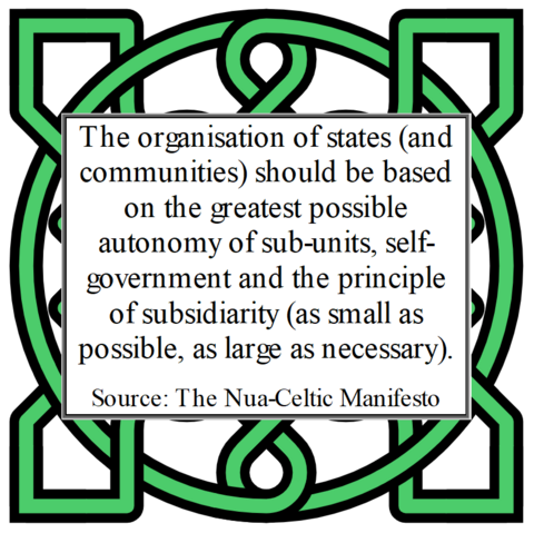 The organisation of states (and communities) should be based on the greatest possible autonomy of sub-units, self-government and the principle of subsidiarity (as small as possible, as large as necessary). 
Source: The Nua-Celtic Manifesto