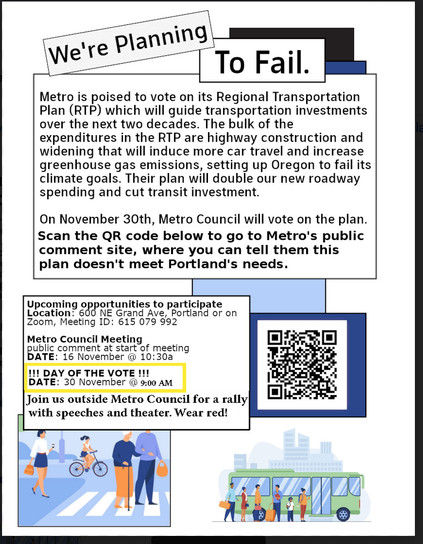 We're Planning To Fail.
Metro is poised to vote on its Regional Transportation Plan (RTP) which will guide transportation investments over the next two decades. The bulk of the expenditures in the RTP are highway construction and widening that will induce more car travel and increase greenhouse gas emissions, setting up Oregon to fail its climate goals. Their plan will double our new roadway spending and cut transit investment. On November 30th, Metro Council will vote on the plan. Metro's public comment site linked in post, where you can tell them this plan doesn't meet Portland's needs.
DAY OF THE VOTE DATE: 30 November @ 9:00 AM Join us outside Metro Council for a rally with speeches and theater. Wear red!