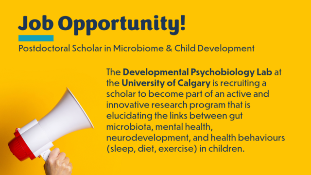 A yellow background with a hand holding a white and red bullhorn in the bottom left corner. In dark blue writing reads: Job Opportunity! Postdoctoral Scholar in Microbiome & Child Development. The Developmental Psychobiology Lab at the University of Calgary is recruiting a scholar to become part of an active and innovative research program that is elucidating the links between gut microbiota, mental health, neurodevelopment, and health behaviours (sleep, diet, exercise) in children.