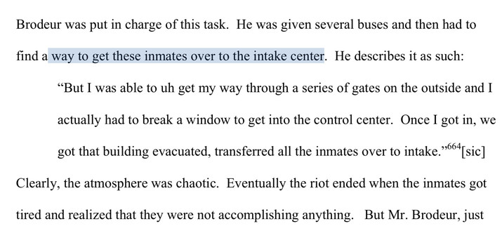 Brodeur was put in charge of this task. He was given several buses and then had to find a way to get these inmates over to the intake center. He describes it as such:

“But I was able to uh get my way through a series of gates on the outside and I actually had to break a window to get into the control center. Once I got in, we got that building evacuated, transferred all the inmates over to intake.” [footnote 664] [sic]

Clearly, the atmosphere was chaotic. Eventually the riot ended when the inmates got tired and realized that they were not accomplishing anything.