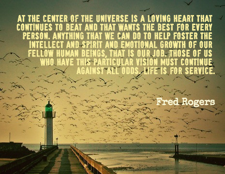 At the center of the Universe is a loving heart that continues to beat and that wants the best for every person. Anything that we can do to help foster the intellect and spirit and emotional growth of our fellow human beings, that is our job. Those of us who have this particular vision must continue against all odds. Life is for service.
-- Fred Rogers