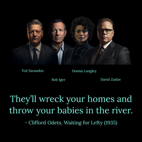 [image of and labeled Ted Sarandos] 
[image of and labeled Donna Langley] 
[image of and labeled Bob Iger] 
[image of and labeled David Zaslav] 

They'll wreck your homes and throw your babies in the river. 
- Clifford Odets, Waiting for Lefty (1935)