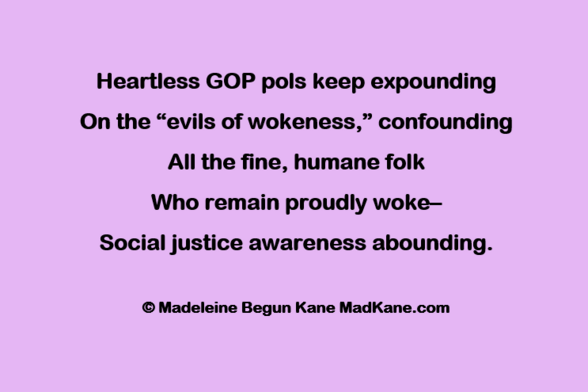 Heartless GOP pols keep expounding     
On the “evils of wokeness,” confounding      
All the fine, humane folk     
Who remain proudly woke—       
Social justice awareness abounding.     
   
© Madeleine Begun Kane MadKane.com