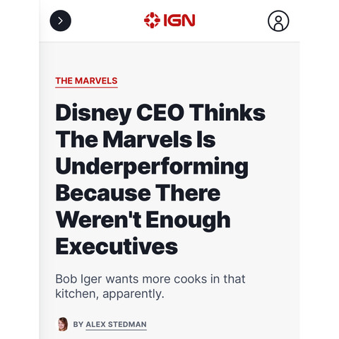 [article headline screenshot] 

IGN 

THE MARVELS  

Disney CEO Thinks The Marvels Is Underperforming Because There Weren't Enough Executives 

Bob Iger wants more cooks in that kitchen, apparently. 

BY ALEX STEDMAN