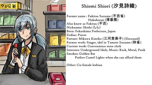 A woman with light blue twin tails stands behind a convenance store counter. There are are varity of goods behand her.

Text: Shiomi Shiori (汐見詩織)
Former name: Fukitsu Suzume (不吉雀)
                 Hakuboran (薄暮蘭)
Also know as Fukitsu (不吉)
Nickname: Shishi (しし)
Born: Fukushima Prefecture, Japan
Zodiac: Pisces
Partner: Mikawa Kimiko (三河貴美子) (Deceased)
Former work: Singer, idol in Tamoto Suzume (袂雀)
Current work: Convenience store clerk
Interests: Underground Idols, Music: Rock, Metal, Punk
Smokes: Golden Bat 
          Prefers Camel Lights when she can afford them

Other: Cis female lesbian