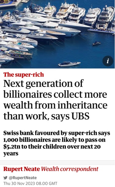 headline: Next generation of billionaires collect more wealth from inheritance than work, says UBS Swiss bank favoured by super-rich says 1,000 billionaires are likely to pass on $5.2tn to their children over next 20 years 

¥ @RupertNeate Thu 30 Nov 2023 08.00 GMT