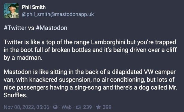 Mastodon is the old Twitter: https://mastodon.social/@phil_smith@mastodonapp.uk/109308270032794294 Phil Smith @phil_smith@mastodonapp.uk #Twitter vs #Mastodon Twitter is like a top of the range Lamborghini but you’re trapped in the boot full of broken bottles and it’s being driven over a cliff by a madman. Mastodon is like sitting in the back of a dilapidated VW camper van, with knackered suspension, no air conditioning, but lots of nice passengers having a sing-song and there’s a dog called Mr. Snuffles.