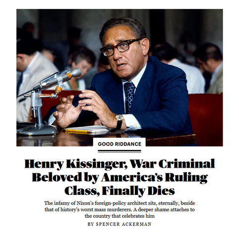 Photo and News headline.

Photo: Henry Kissinger talking into a microphone

Headline: Good Riddance
Henry Kissinger, War Criminal Beloved by Americaâ€™s Ruling Class, Finally Dies:

The infamy of Nixon's foreign-policy architect sits, eternally, beside that of history's worst mass murderers. A deeper shame attaches to the country that celebrates him

By Spencer Ackerman