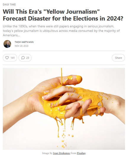 News headline and photo with credit.

Headline: Will This Era's "Yellow Journalism" Forecast Disaster for the Elections in 2024?
Unlike the 1890s, when there were still papers engaging in serious journalism, todayâ€™s yellow journalism is ubiquitous across media consumed by the majority of Americansâ€¦

Thom Hartmann
Nov 30, 2023

Photo: Yellow paint pours over a pair of hands.
Credit: Image by Ivan Drokonov from Pixabay