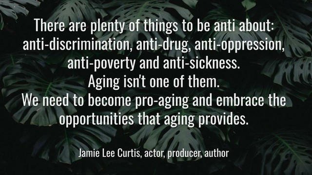 Meme: There are plenty of things to be anti about: anti-discrimination, anti-drug, anti-oppression, anti-poverty and anti-sickness. Aging isn't one of them. We need to become pro-aging and embrace the opportunities that aging provides.

Jamie Lee Curtis, actor, producer, author