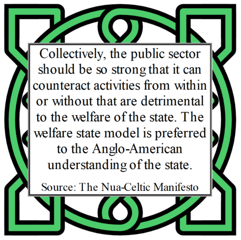 Collectively, the public sector should be so strong that it can counteract activities from within or without that are detrimental to the welfare of the state. The welfare state model is preferred to the Anglo-American understanding of the state.
Source: The Nua-Celtic Manifesto