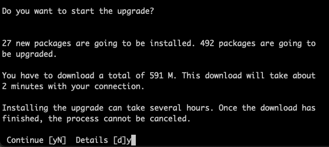 Terminal session asking for approval to download 591 MB of package data in an estimated 2 minutes.

Full text:

Do you want to start the upgrade?

27 new packages are going to be installed. 492 packages are going to s

You have to download a total of 591 M. This download will take about 2 minutes with your connection.

Installing the upgrade can take several hours. Once the download has finished, the process cannot be canceled.

Continue [yN] Details [d]y