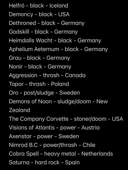 HelfrÃ³ - black - Iceland
Demoncy - black - USA
Dethroned - black - Germany
Godskill - black - Germany
Heimdalls Wacht - black - Germany
Aphelium Aeternum - black - Germany
Grau - black - Germany
Nonir - black - Germany
Aggression - thrash - Canada
Topor - thrash - Poland
Oro - post/sludge - Sweden
Demons of Noon - sludge/doom - New
Zealand
The Company Corvette - stoner/doom - USA
Visions of Atlantis - power - Austria
Axenstar - power - Sweden
Nimrod B.C - power/thrash - Chile
Cobra Spell - heavy metal - Netherlands
Saturna - hard rock - Spain