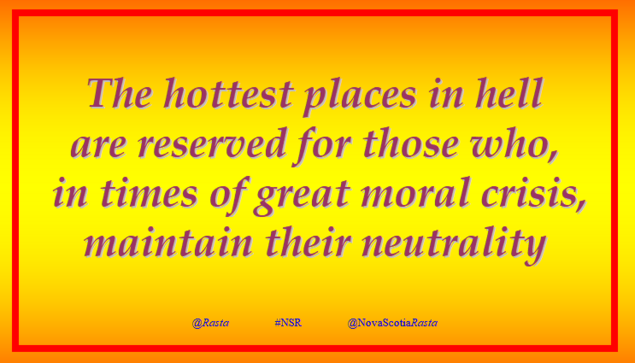 “The hottest places in hell are reserved for those who, in times of great moral crisis, maintain their neutrality.”
(Quote of unknown source, often credited  to different people)