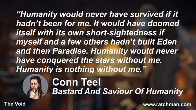 “Humanity would never have survived if it hadn’t been for me. It would have doomed itself with its own short-sightedness if myself and a few others hadn’t built Eden and then Paradise. Humanity would never have conquered the stars without me. Humanity is nothing without me.”

Conn Teel
Bastard And Saviour Of Humanity
