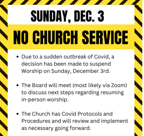 A n e-mailed warning sign with a border of bright yellow with with thick black diagonal lines. SUNDAY, DEC. 3 / NO CHURCH SERVICE / Ë™Due to a sudden outbreak of Covid, a decision has been made to suspend Worship on Sunday, December 3rd.

Etc.