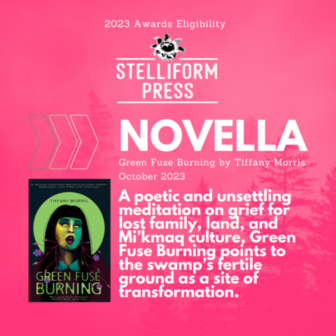 2023 Awards Eligibility for Stelliform Press. In the novella category: Green Fuse Burning by Tiffany Morris. Published Oct 2023. A poetic and unsettling meditation on grief for lost family, land, and Mi’kmaq culture, Green Fuse Burning points to the swamp’s fertile ground as a site of transformation.