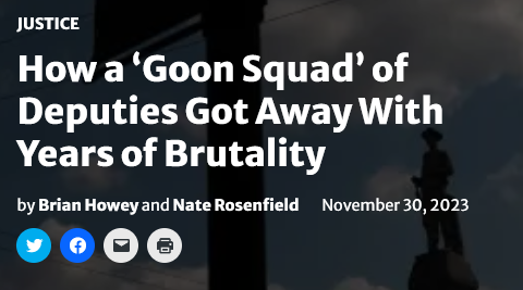 News headline:
Justice:
How a â€˜Goon Squadâ€™ of Deputies Got Away With Years of Brutality
by Brian Howey and Nate Rosenfield November 30, 2023