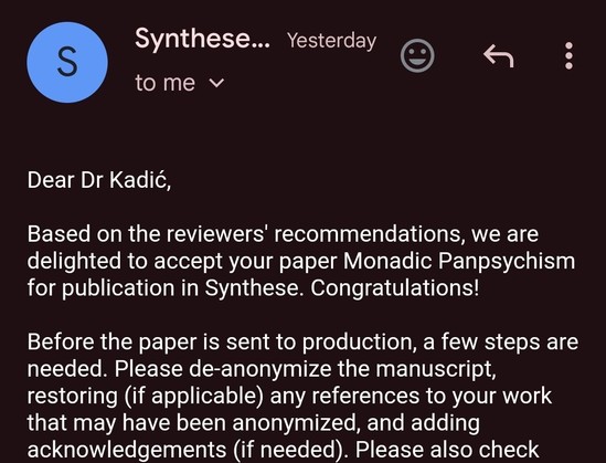 Screenshot of an email in the Gmail Android app. The app colour is very dark pink with white text. The email says: "Dear Dr Kadić,

Based on the reviewers' recommendations, we are delighted to accept your paper Monadic Panpsychism for publication in Synthese. Congratulations!

Before the paper is sent to production, a few steps are needed. Please de-anonymize the manuscript, restoring (if applicable) any references to your work that may have been anonymized, and adding acknowledgements (if needed)." (The rest is cut off from the screenshot).