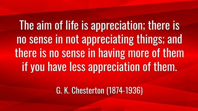Meme: The aim of life is appreciation; there is no sense in not appreciating things; and there is no sense in having more of them if you have less appreciation of them.

G. K. Chesterton (1874-1936)