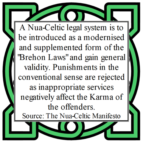 A Nua-Celtic legal system is to be introduced as a modernised and supplemented form of the "Brehon Laws" and gain general validity. Punishments in the conventional sense are rejected as inappropriate services negatively affect the Karma of the offenders.
Source: The Nua-Celtic Manifesto