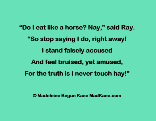 “Do | eat like a horse? Nay,” said Ray.      
“So stop saying | do, right away!      
| stand falsely accused      
And feel bruised, yet amused,     
For the truth is I never touch hay!”     

© Madeleine Begun Kane MadKane.com